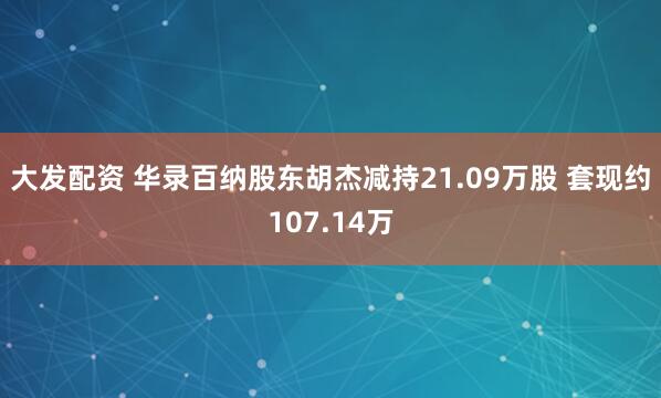大发配资 华录百纳股东胡杰减持21.09万股 套现约107.14万