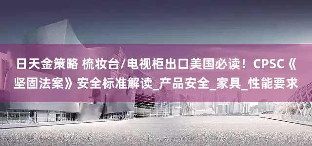 日天金策略 梳妆台/电视柜出口美国必读！CPSC《坚固法案》安全标准解读_产品安全_家具_性能要求