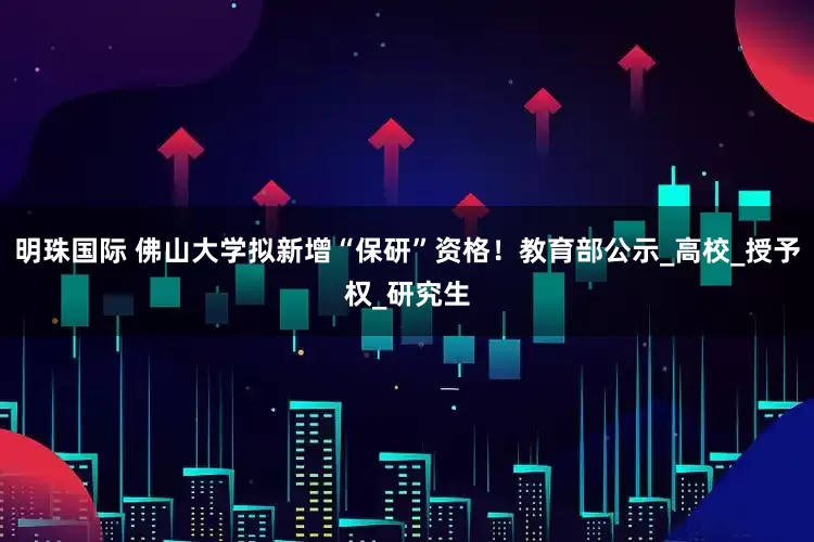 明珠国际 佛山大学拟新增“保研”资格！教育部公示_高校_授予权_研究生