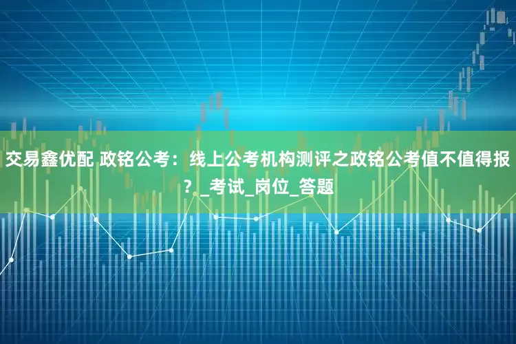 交易鑫优配 政铭公考：线上公考机构测评之政铭公考值不值得报？_考试_岗位_答题