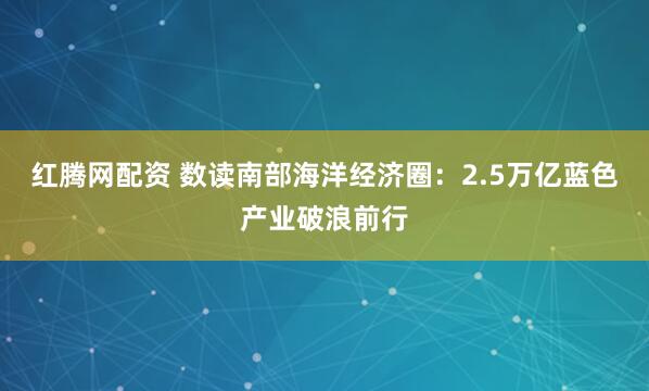 红腾网配资 数读南部海洋经济圈：2.5万亿蓝色产业破浪前行