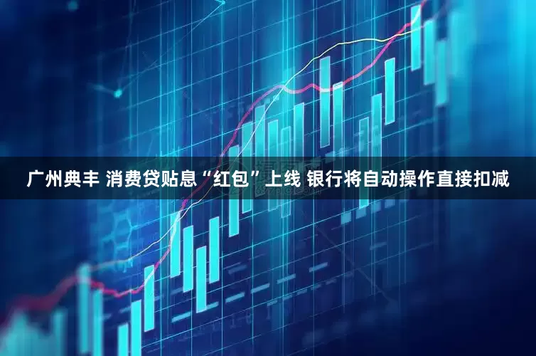 广州典丰 消费贷贴息“红包”上线 银行将自动操作直接扣减