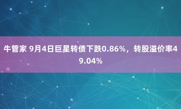 牛管家 9月4日巨星转债下跌0.86%，转股溢价率49.04%