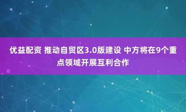 优益配资 推动自贸区3.0版建设 中方将在9个重点领域开展互利合作
