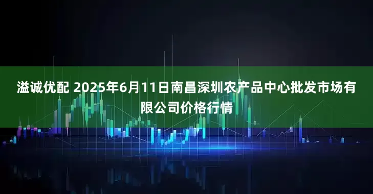 溢诚优配 2025年6月11日南昌深圳农产品中心批发市场有限公司价格行情