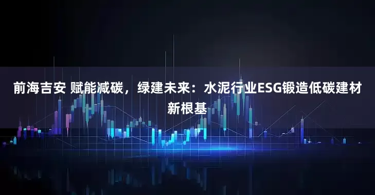 前海吉安 赋能减碳，绿建未来：水泥行业ESG锻造低碳建材新根基