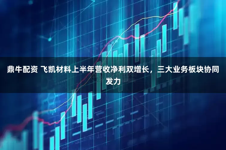 鼎牛配资 飞凯材料上半年营收净利双增长，三大业务板块协同发力