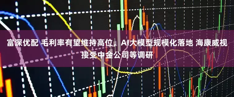 富深优配 毛利率有望维持高位，AI大模型规模化落地 海康威视接受中金公司等调研